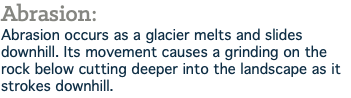 Abrasion: Abrasion occurs as a glacier melts and slides downhill. Its movement causes a grinding on the rock below cutting deeper into the landscape as it strokes downhill.