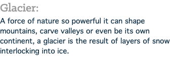 Glacier: A force of nature so powerful it can shape mountains, carve valleys or even be its own continent, a glacier is the result of layers of snow interlocking into ice.